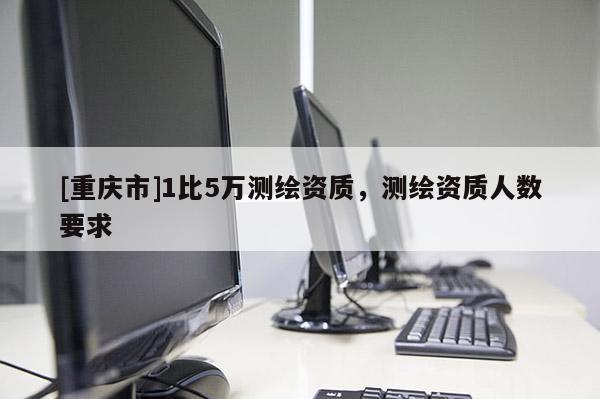 [重慶市]1比5萬測繪資質(zhì)，測繪資質(zhì)人數(shù)要求