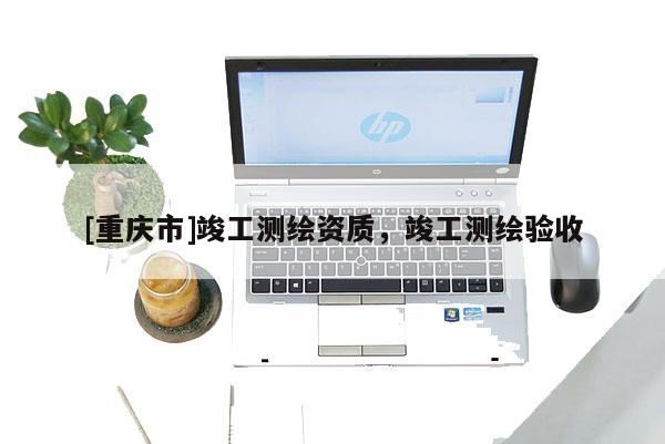 [重慶市]竣工測(cè)繪資質(zhì)，竣工測(cè)繪驗(yàn)收