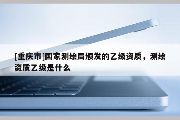 [重慶市]國(guó)家測(cè)繪局頒發(fā)的乙級(jí)資質(zhì)，測(cè)繪資質(zhì)乙級(jí)是什么