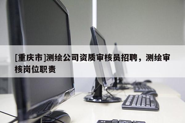 [重慶市]測(cè)繪公司資質(zhì)審核員 *** ，測(cè)繪審核崗位職責(zé)