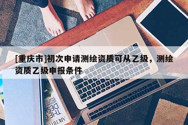 [重慶市]初次申請測繪資質可從乙級，測繪資質乙級申報條件