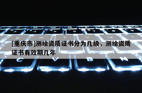 [重慶市]測(cè)繪資質(zhì)證書分為幾級(jí)，測(cè)繪資質(zhì)證書有效期幾年