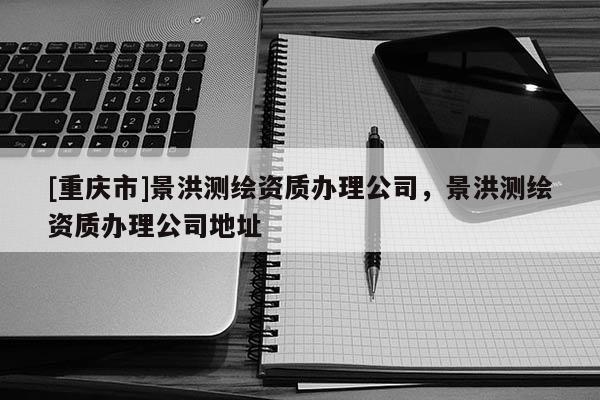 [重慶市]景洪測繪資質(zhì)辦理公司，景洪測繪資質(zhì)辦理公司地址