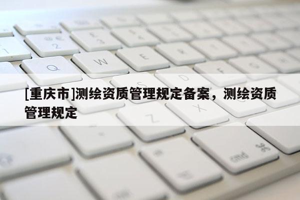 [重慶市]測(cè)繪資質(zhì)管理規(guī)定備案，測(cè)繪資質(zhì)管理規(guī)定