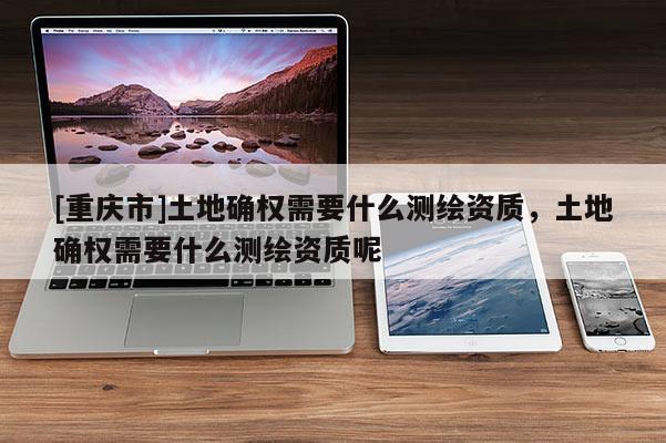 [重慶市]土地確權(quán)需要什么測繪資質(zhì)，土地確權(quán)需要什么測繪資質(zhì)呢
