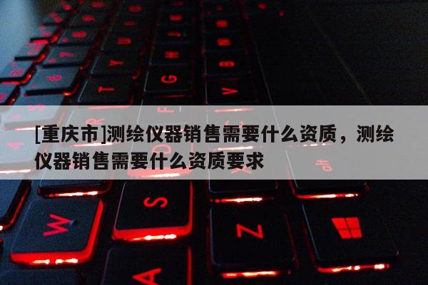 [重慶市]測(cè)繪儀器銷售需要什么資質(zhì)，測(cè)繪儀器銷售需要什么資質(zhì)要求