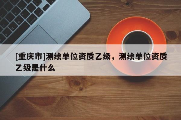[重慶市]測(cè)繪單位資質(zhì)乙級(jí)，測(cè)繪單位資質(zhì)乙級(jí)是什么