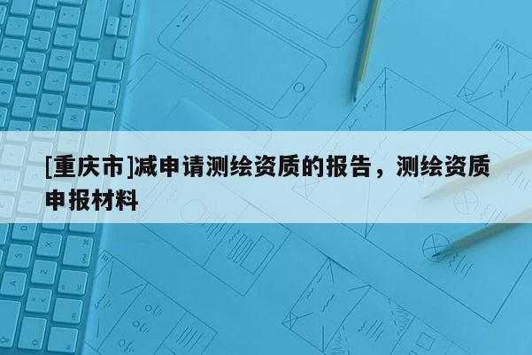 [重慶市]減申請(qǐng)測(cè)繪資質(zhì)的報(bào)告，測(cè)繪資質(zhì)申報(bào)材料