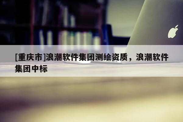 [重慶市]浪潮軟件集團測繪資質(zhì)，浪潮軟件集團中標