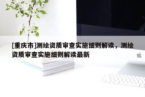 [重慶市]測(cè)繪資質(zhì)審查實(shí)施細(xì)則解讀，測(cè)繪資質(zhì)審查實(shí)施細(xì)則解讀最新