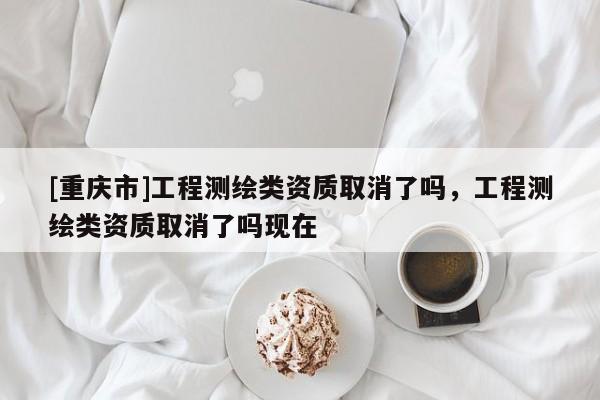 [重慶市]工程測(cè)繪類資質(zhì)取消了嗎，工程測(cè)繪類資質(zhì)取消了嗎現(xiàn)在