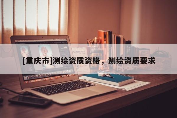 [重慶市]測(cè)繪資質(zhì)資格，測(cè)繪資質(zhì)要求