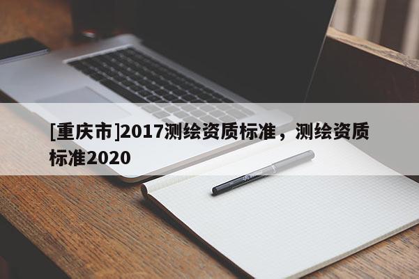 [重慶市]2017測繪資質(zhì)標(biāo)準(zhǔn)，測繪資質(zhì)標(biāo)準(zhǔn)2020