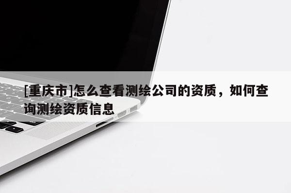 [重慶市]怎么查看測(cè)繪公司的資質(zhì)，如何查詢測(cè)繪資質(zhì)信息