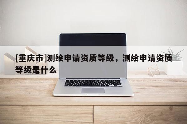 [重慶市]測(cè)繪申請(qǐng)資質(zhì)等級(jí)，測(cè)繪申請(qǐng)資質(zhì)等級(jí)是什么