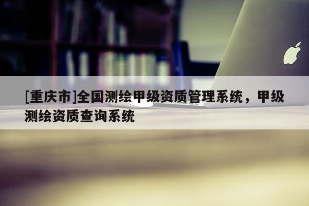 [重慶市]全國測繪甲級資質(zhì)管理系統(tǒng)，甲級測繪資質(zhì)查詢系統(tǒng)