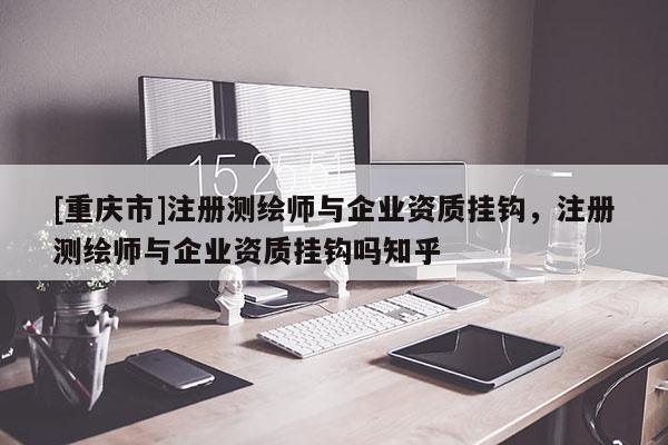 [重慶市]注冊測繪師與企業(yè)資質掛鉤，注冊測繪師與企業(yè)資質掛鉤嗎知乎