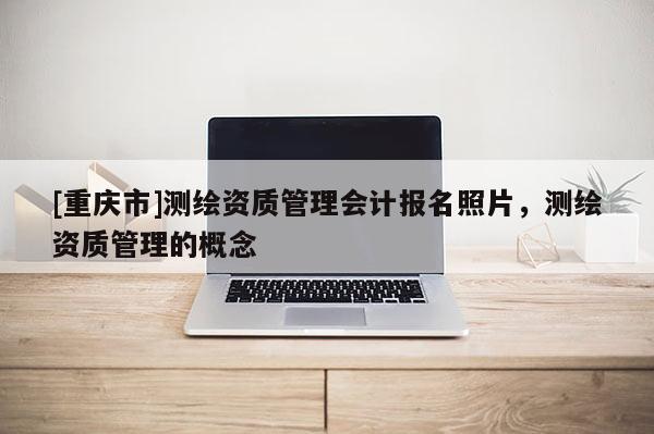 [重慶市]測繪資質(zhì)管理會計報名照片，測繪資質(zhì)管理的概念