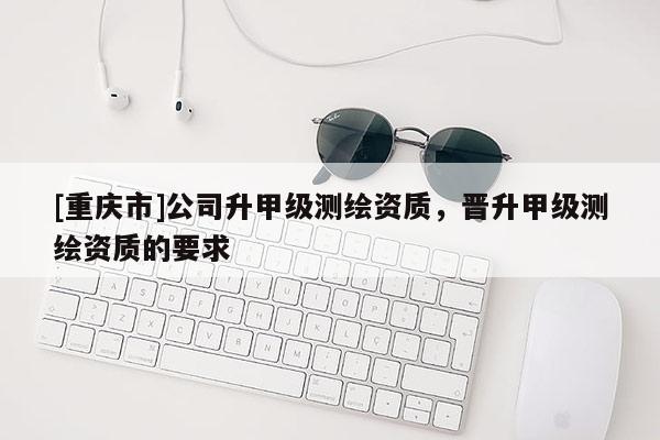 [重慶市]公司升甲級測繪資質(zhì)，晉升甲級測繪資質(zhì)的要求