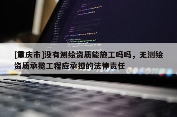 [重慶市]沒有測繪資質(zhì)能施工嗎嗎，無測繪資質(zhì)承攬工程應承擔的法律責任