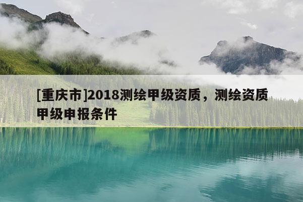 [重慶市]2018測繪甲級(jí)資質(zhì)，測繪資質(zhì)甲級(jí)申報(bào)條件