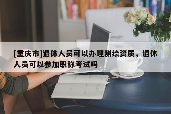 [重慶市]退休人員可以辦理測繪資質(zhì)，退休人員可以參加職稱考試嗎
