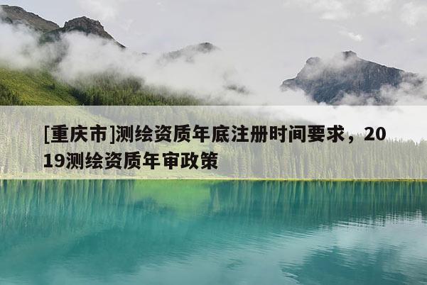 [重慶市]測繪資質(zhì)年底注冊時間要求，2019測繪資質(zhì)年審政策