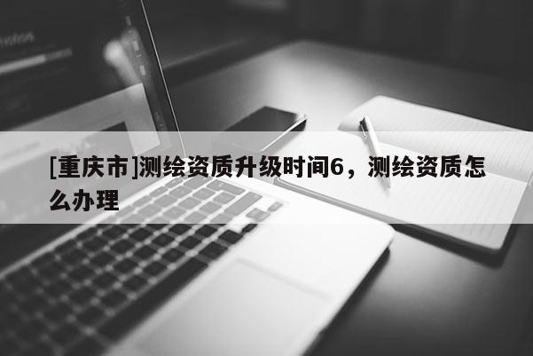 [重慶市]測繪資質(zhì)升級時間6，測繪資質(zhì)怎么辦理