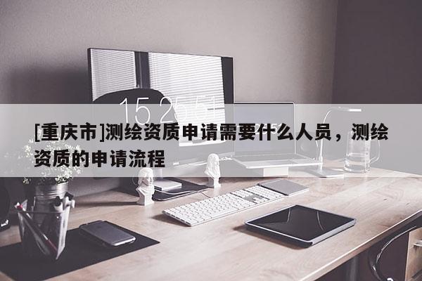 [重慶市]測(cè)繪資質(zhì)申請(qǐng)需要什么人員，測(cè)繪資質(zhì)的申請(qǐng)流程