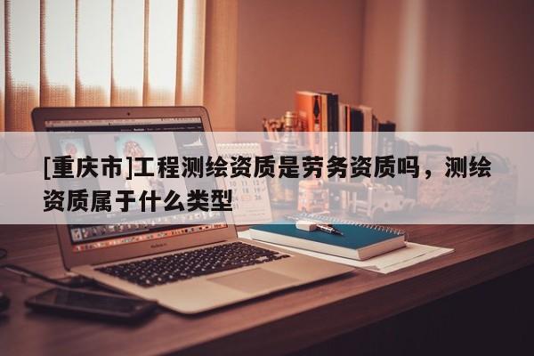 [重慶市]工程測(cè)繪資質(zhì)是勞務(wù)資質(zhì)嗎，測(cè)繪資質(zhì)屬于什么類(lèi)型