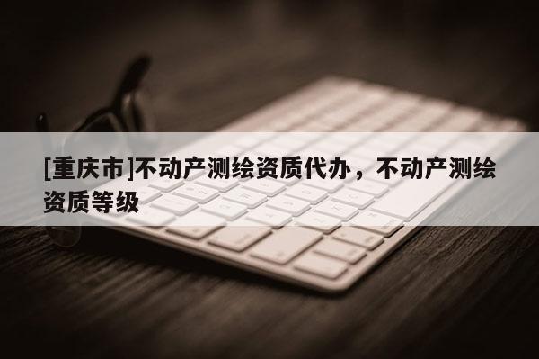 [重慶市]不動(dòng)產(chǎn)測(cè)繪資質(zhì)代辦，不動(dòng)產(chǎn)測(cè)繪資質(zhì)等級(jí)