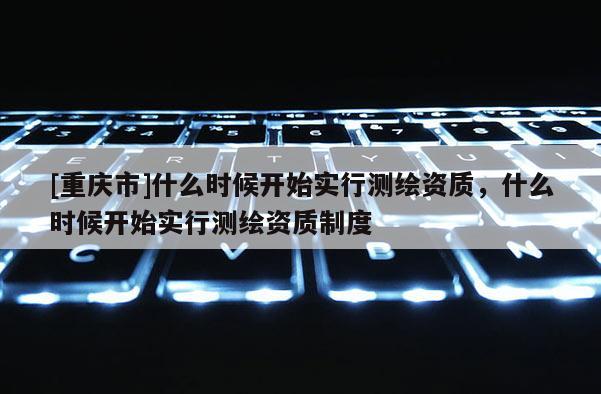 [重慶市]什么時候開始實行測繪資質(zhì)，什么時候開始實行測繪資質(zhì)制度