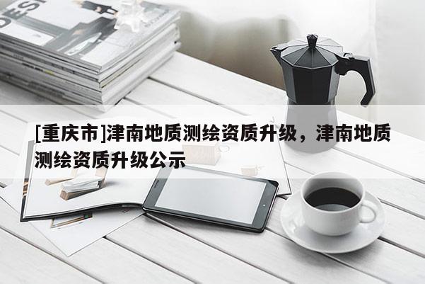 [重慶市]津南地質(zhì)測繪資質(zhì)升級，津南地質(zhì)測繪資質(zhì)升級公示