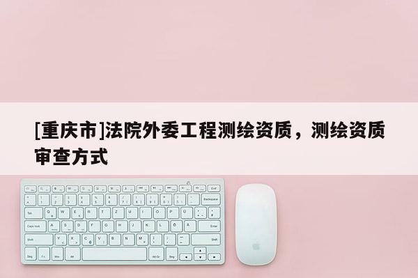 [重慶市]法院外委工程測繪資質(zhì)，測繪資質(zhì)審查方式