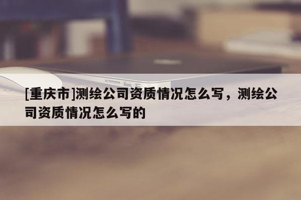 [重慶市]測繪公司資質情況怎么寫，測繪公司資質情況怎么寫的