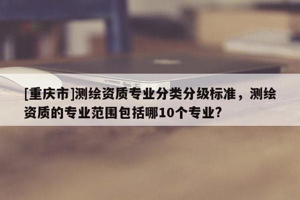 [重慶市]測(cè)繪資質(zhì)專(zhuān)業(yè)分類(lèi)分級(jí)標(biāo)準(zhǔn)，測(cè)繪資質(zhì)的專(zhuān)業(yè)范圍包括哪10個(gè)專(zhuān)業(yè)?