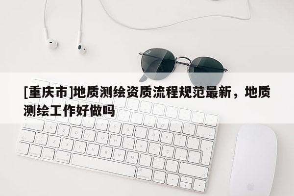 [重慶市]地質(zhì)測繪資質(zhì)流程規(guī)范最新，地質(zhì)測繪工作好做嗎