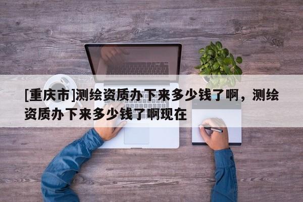 [重慶市]測繪資質辦下來多少錢了啊，測繪資質辦下來多少錢了啊現(xiàn)在