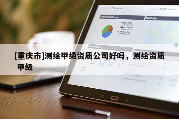 [重慶市]測(cè)繪甲級(jí)資質(zhì)公司好嗎，測(cè)繪資質(zhì) 甲級(jí)