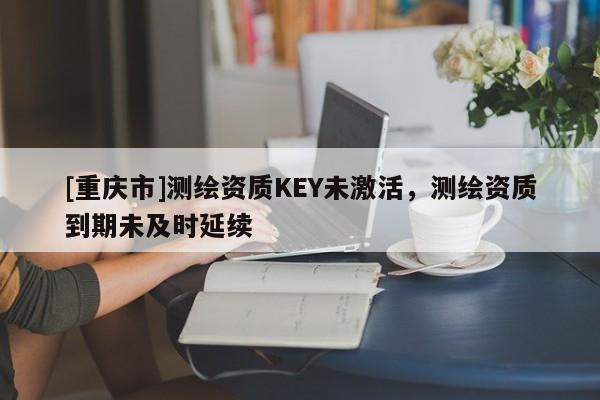 [重慶市]測(cè)繪資質(zhì)KEY未激活，測(cè)繪資質(zhì)到期未及時(shí)延續(xù)