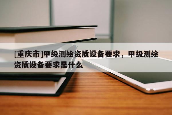 [重慶市]甲級(jí)測繪資質(zhì)設(shè)備要求，甲級(jí)測繪資質(zhì)設(shè)備要求是什么