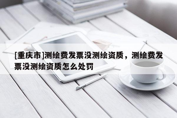 [重慶市]測繪費發(fā)票沒測繪資質(zhì)，測繪費發(fā)票沒測繪資質(zhì)怎么處罰