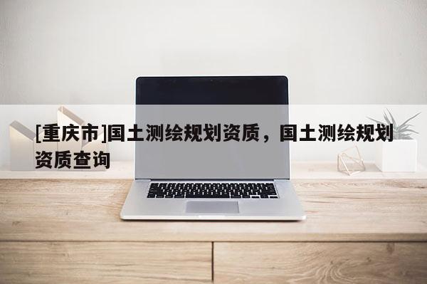 [重慶市]國土測繪規(guī)劃資質(zhì)，國土測繪規(guī)劃資質(zhì)查詢