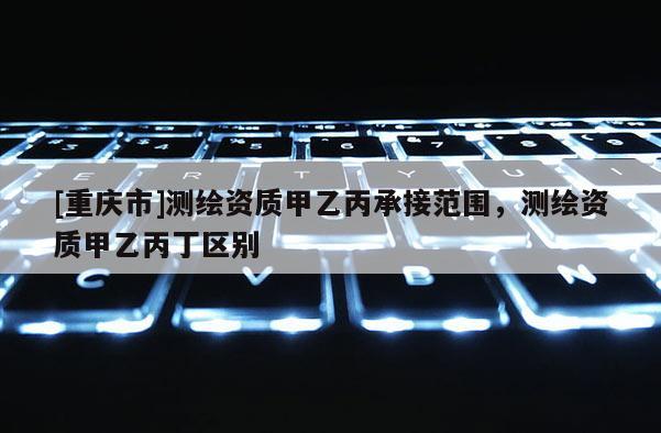 [重慶市]測(cè)繪資質(zhì)甲乙丙承接范圍，測(cè)繪資質(zhì)甲乙丙丁區(qū)別