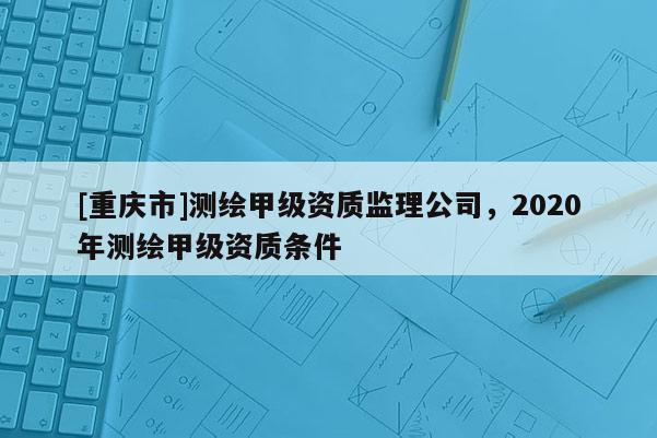[重慶市]測(cè)繪甲級(jí)資質(zhì)監(jiān)理公司，2020年測(cè)繪甲級(jí)資質(zhì)條件
