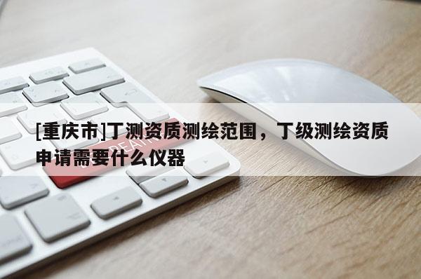 [重慶市]丁測資質(zhì)測繪范圍，丁級測繪資質(zhì)申請需要什么儀器