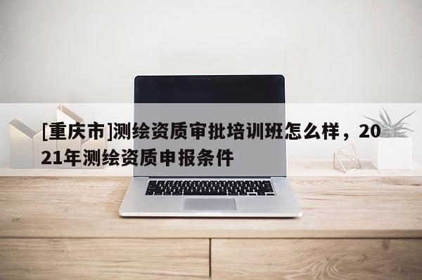 [重慶市]測繪資質(zhì)審批培訓(xùn)班怎么樣，2021年測繪資質(zhì)申報(bào)條件