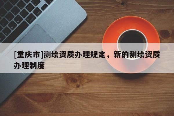 [重慶市]測(cè)繪資質(zhì)辦理規(guī)定，新的測(cè)繪資質(zhì)辦理制度