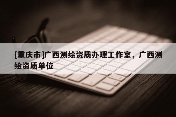 [重慶市]廣西測(cè)繪資質(zhì)辦理工作室，廣西測(cè)繪資質(zhì)單位