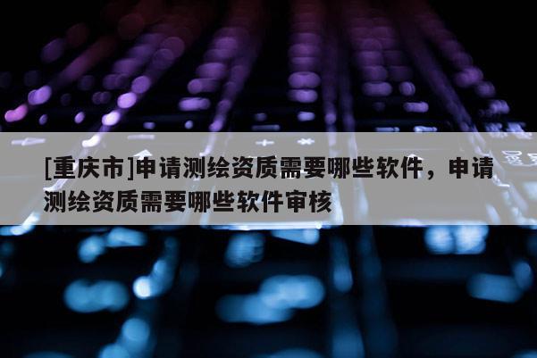 [重慶市]申請測繪資質(zhì)需要哪些軟件，申請測繪資質(zhì)需要哪些軟件審核